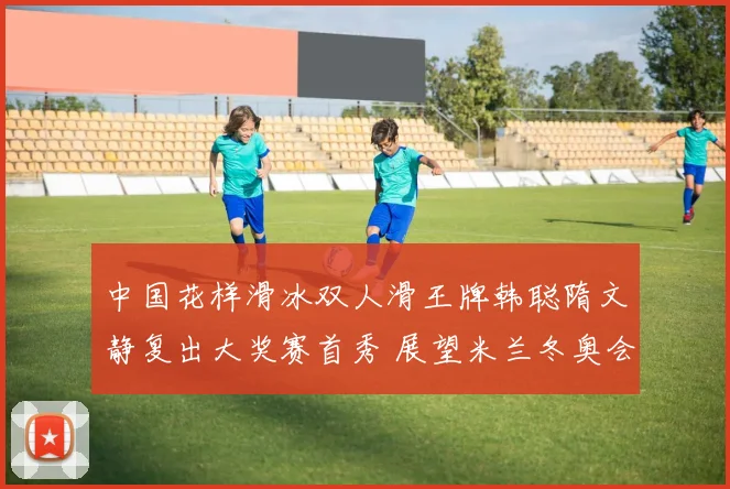 中国花样滑冰双人滑王牌韩聪隋文静复出大奖赛首秀 展望米兰冬奥会夺金前景