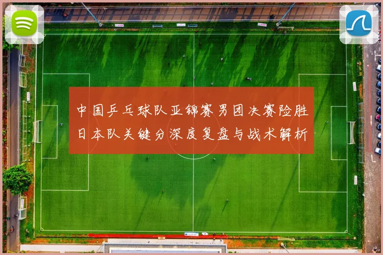中国乒乓球队亚锦赛男团决赛险胜日本队关键分深度复盘与战术解析