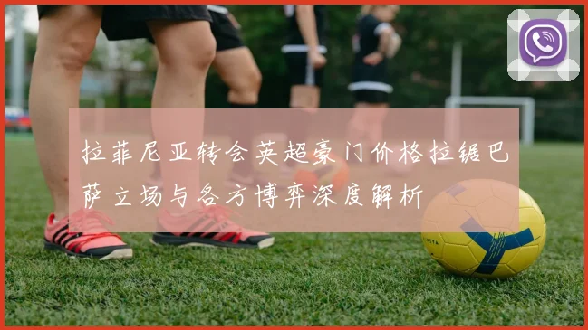拉菲尼亚转会英超豪门价格拉锯巴萨立场与各方博弈深度解析