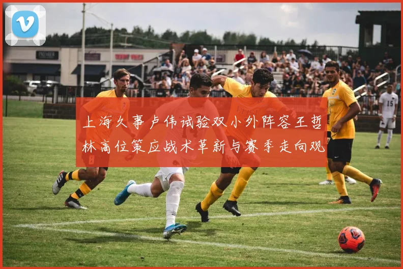 上海久事卢伟试验双小外阵容王哲林高位策应战术革新与赛季走向观察